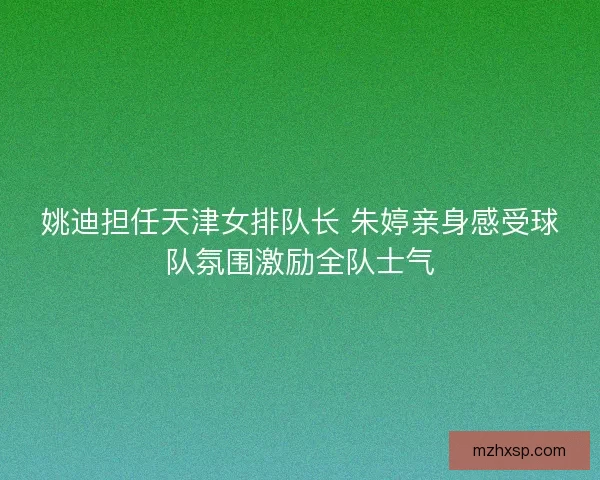 姚迪担任天津女排队长 朱婷亲身感受球队氛围激励全队士气