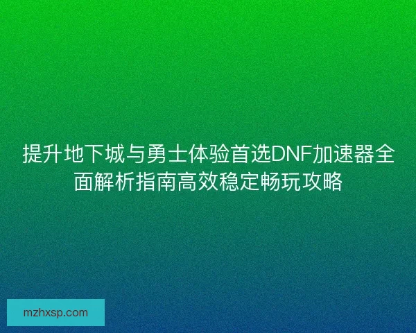 提升地下城与勇士体验首选DNF加速器全面解析指南高效稳定畅玩攻略