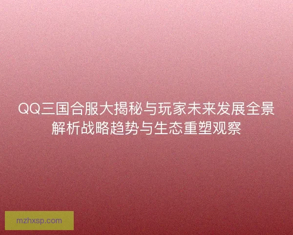 QQ三国合服大揭秘与玩家未来发展全景解析战略趋势与生态重塑观察
