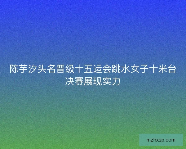 陈芋汐头名晋级十五运会跳水女子十米台决赛展现实力