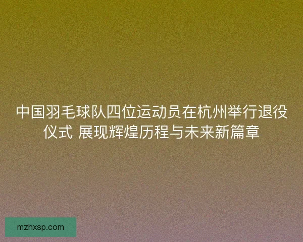 中国羽毛球队四位运动员在杭州举行退役仪式 展现辉煌历程与未来新篇章